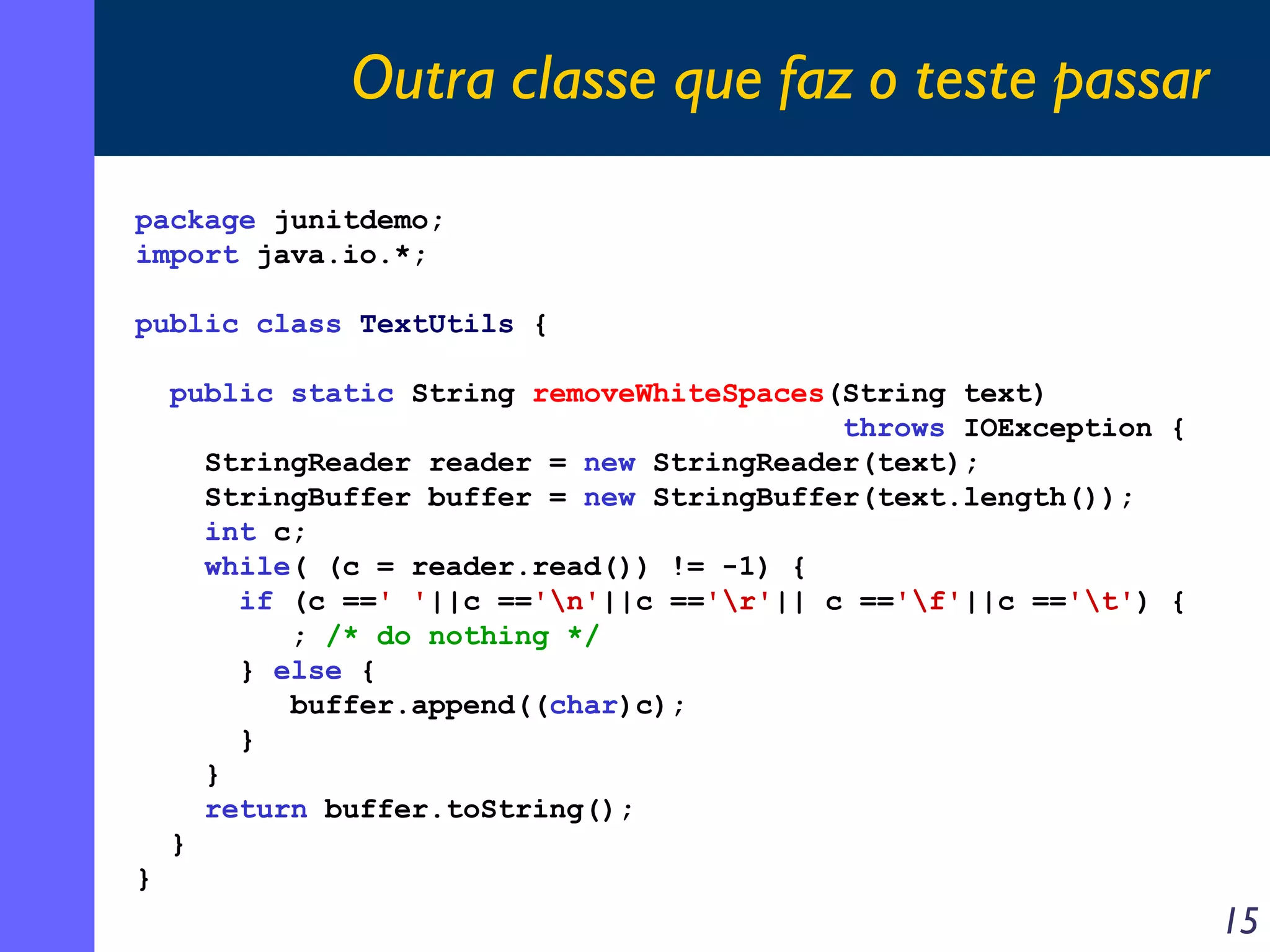 Outra classe que faz o teste passar
package junitdemo;
import java.io.*;
public class TextUtils {
public static String removeWhiteSpaces(String text)
throws IOException {
StringReader reader = new StringReader(text);
StringBuffer buffer = new StringBuffer(text.length());
int c;
while( (c = reader.read()) != -1) {
if (c ==' '||c =='n'||c =='r'|| c =='f'||c =='t') {
; /* do nothing */
} else {
buffer.append((char)c);
}
}
return buffer.toString();
}
}

15

 