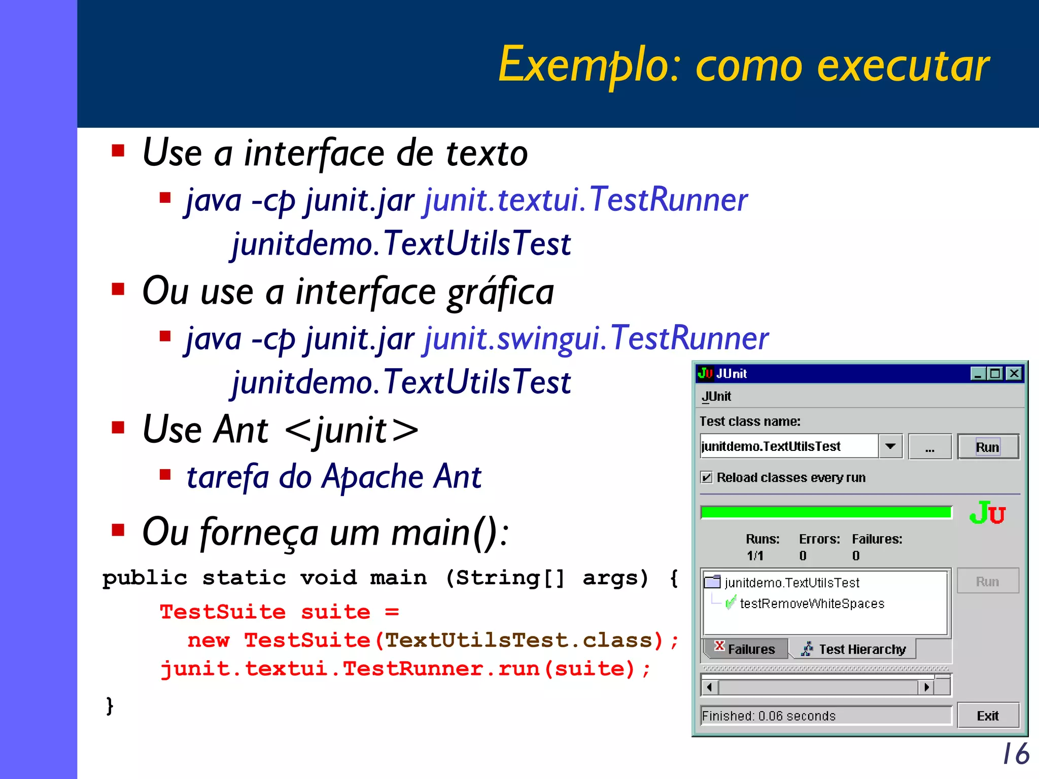 Exemplo: como executar
Use a interface de texto
java -cp junit.jar junit.textui.TestRunner
junitdemo.TextUtilsTest

Ou use a interface gráfica
java -cp junit.jar junit.swingui.TestRunner
junitdemo.TextUtilsTest

Use Ant <junit>
tarefa do Apache Ant

Ou forneça um main():
public static void main (String[] args) {
TestSuite suite =
new TestSuite(TextUtilsTest.class);
junit.textui.TestRunner.run(suite);
}

16

 