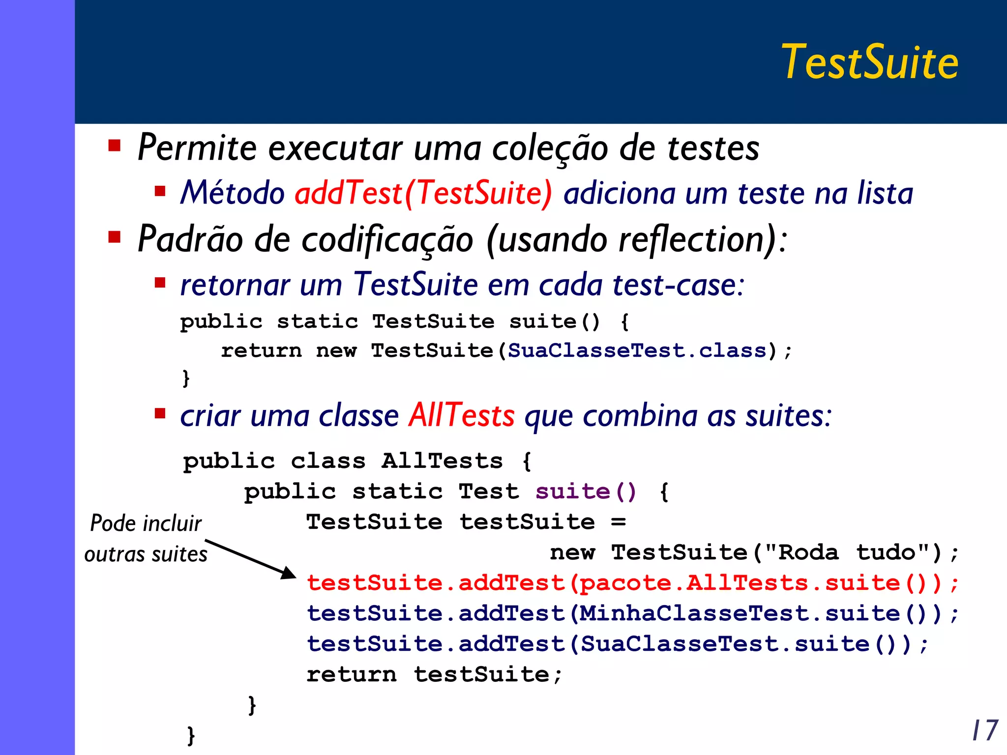 TestSuite
Permite executar uma coleção de testes
Método addTest(TestSuite) adiciona um teste na lista

Padrão de codificação (usando reflection):
retornar um TestSuite em cada test-case:
public static TestSuite suite() {
return new TestSuite(SuaClasseTest.class);
}

criar uma classe AllTests que combina as suites:
public class AllTests {
public static Test suite() {
TestSuite testSuite =
Pode incluir
new TestSuite("Roda tudo");
outras suites
testSuite.addTest(pacote.AllTests.suite());
testSuite.addTest(MinhaClasseTest.suite());
testSuite.addTest(SuaClasseTest.suite());
return testSuite;
}
17
}

 