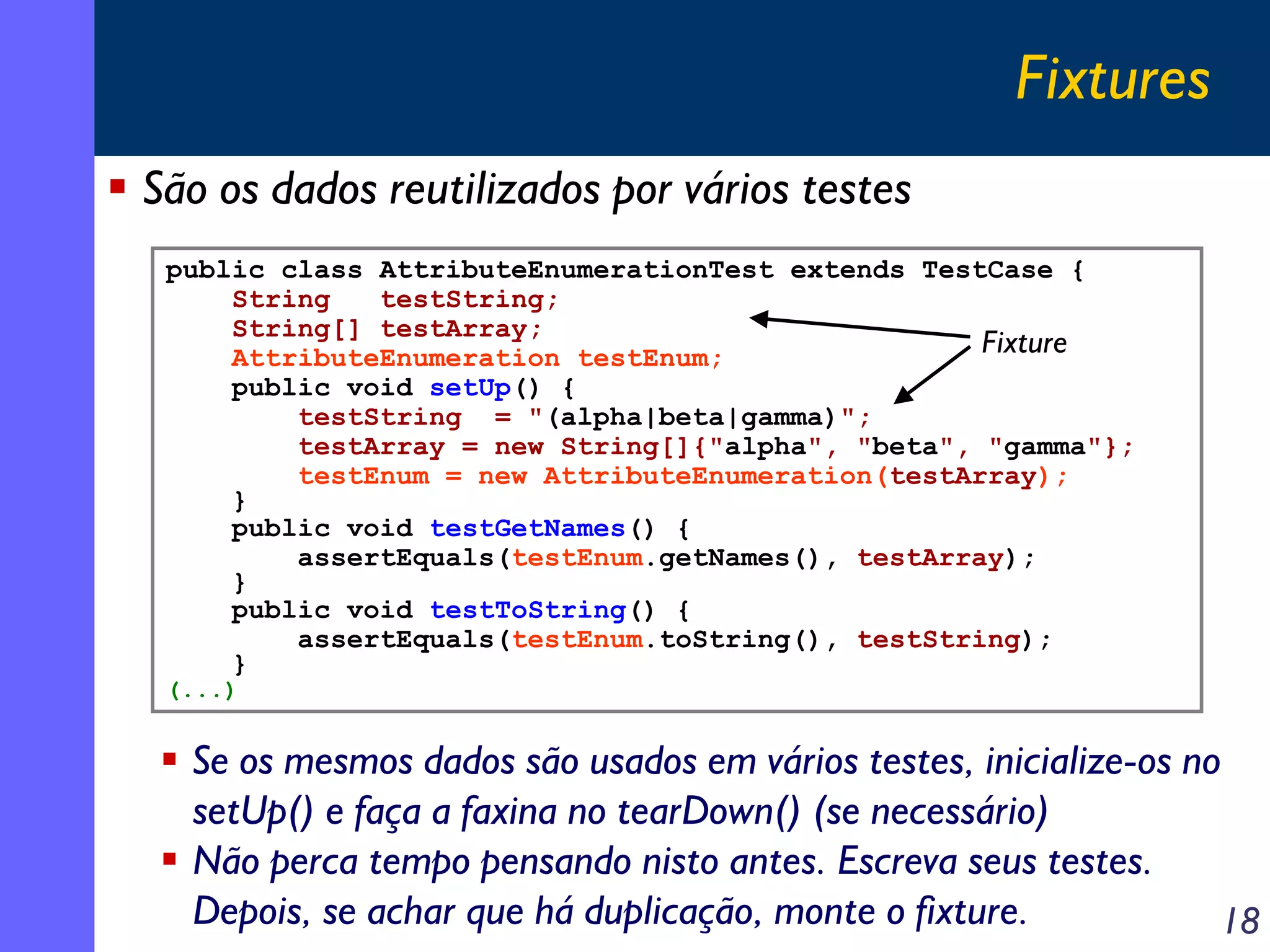 Fixtures
São os dados reutilizados por vários testes
public class AttributeEnumerationTest extends TestCase {
String
testString;
String[] testArray;
Fixture
AttributeEnumeration testEnum;
public void setUp() {
testString = "(alpha|beta|gamma)";
testArray = new String[]{"alpha", "beta", "gamma"};
testEnum = new AttributeEnumeration(testArray);
}
public void testGetNames() {
assertEquals(testEnum.getNames(), testArray);
}
public void testToString() {
assertEquals(testEnum.toString(), testString);
}
(...)

Se os mesmos dados são usados em vários testes, inicialize-os no
setUp() e faça a faxina no tearDown() (se necessário)
Não perca tempo pensando nisto antes. Escreva seus testes.
Depois, se achar que há duplicação, monte o fixture.
18

 