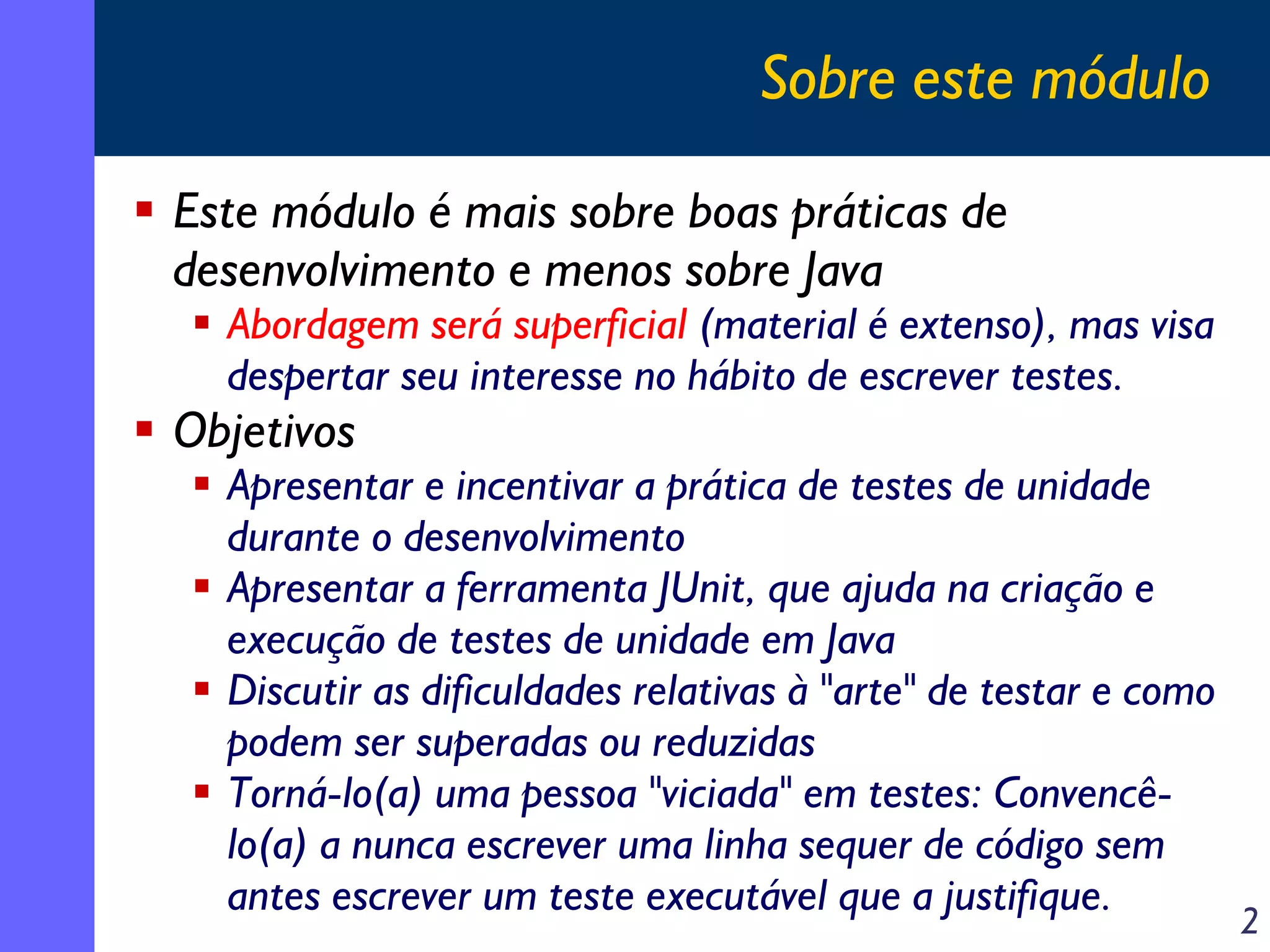 Sobre este módulo
Este módulo é mais sobre boas práticas de
desenvolvimento e menos sobre Java

Abordagem será superficial (material é extenso), mas visa
despertar seu interesse no hábito de escrever testes.

Objetivos

Apresentar e incentivar a prática de testes de unidade
durante o desenvolvimento
Apresentar a ferramenta JUnit, que ajuda na criação e
execução de testes de unidade em Java
Discutir as dificuldades relativas à "arte" de testar e como
podem ser superadas ou reduzidas
Torná-lo(a) uma pessoa "viciada" em testes: Convencêlo(a) a nunca escrever uma linha sequer de código sem
antes escrever um teste executável que a justifique.

2

 