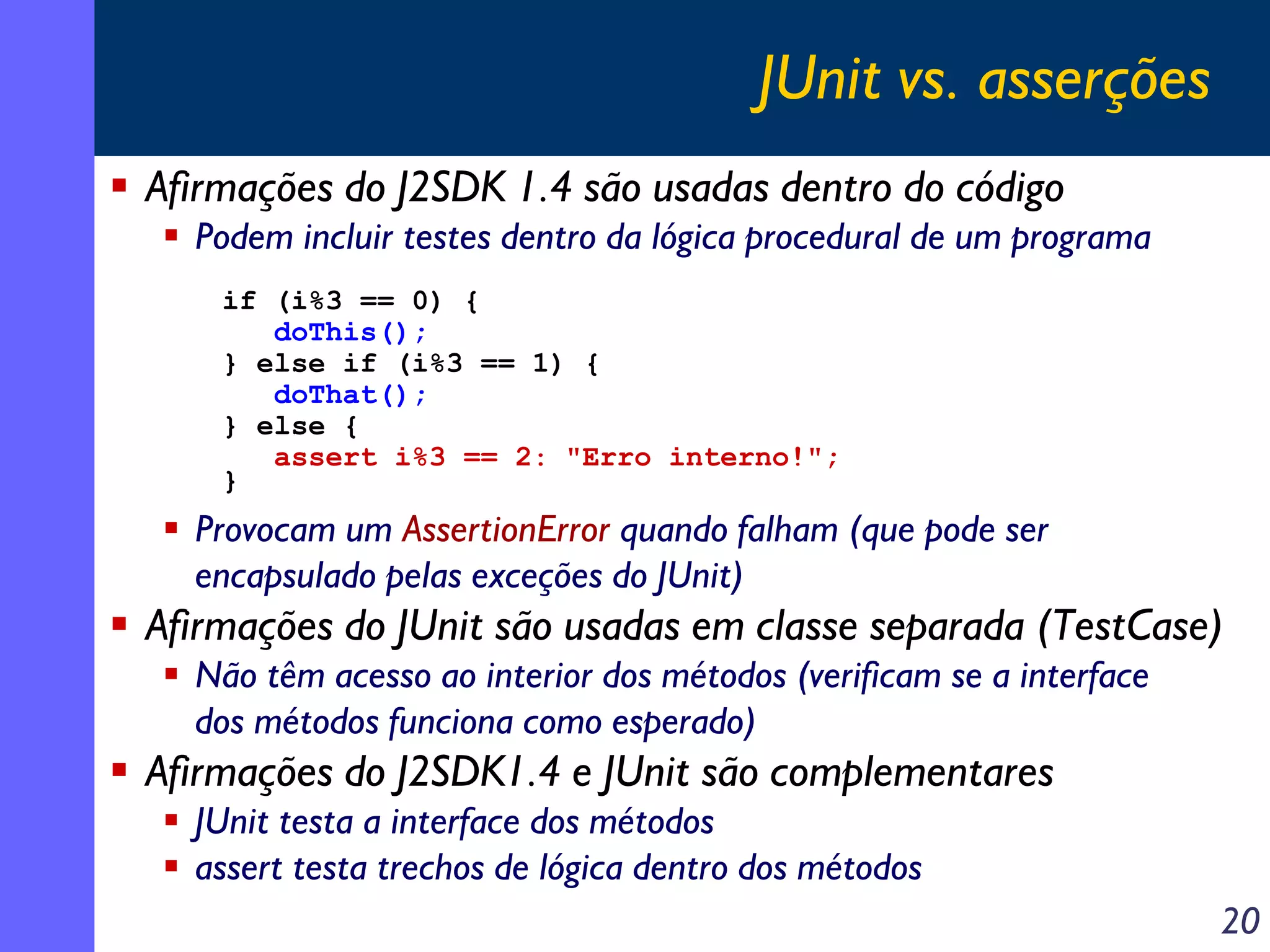 JUnit vs. asserções
Afirmações do J2SDK 1.4 são usadas dentro do código
Podem incluir testes dentro da lógica procedural de um programa
if (i%3 == 0) {
doThis();
} else if (i%3 == 1) {
doThat();
} else {
assert i%3 == 2: "Erro interno!";
}

Provocam um AssertionError quando falham (que pode ser
encapsulado pelas exceções do JUnit)

Afirmações do JUnit são usadas em classe separada (TestCase)
Não têm acesso ao interior dos métodos (verificam se a interface
dos métodos funciona como esperado)

Afirmações do J2SDK1.4 e JUnit são complementares
JUnit testa a interface dos métodos
assert testa trechos de lógica dentro dos métodos
20

 