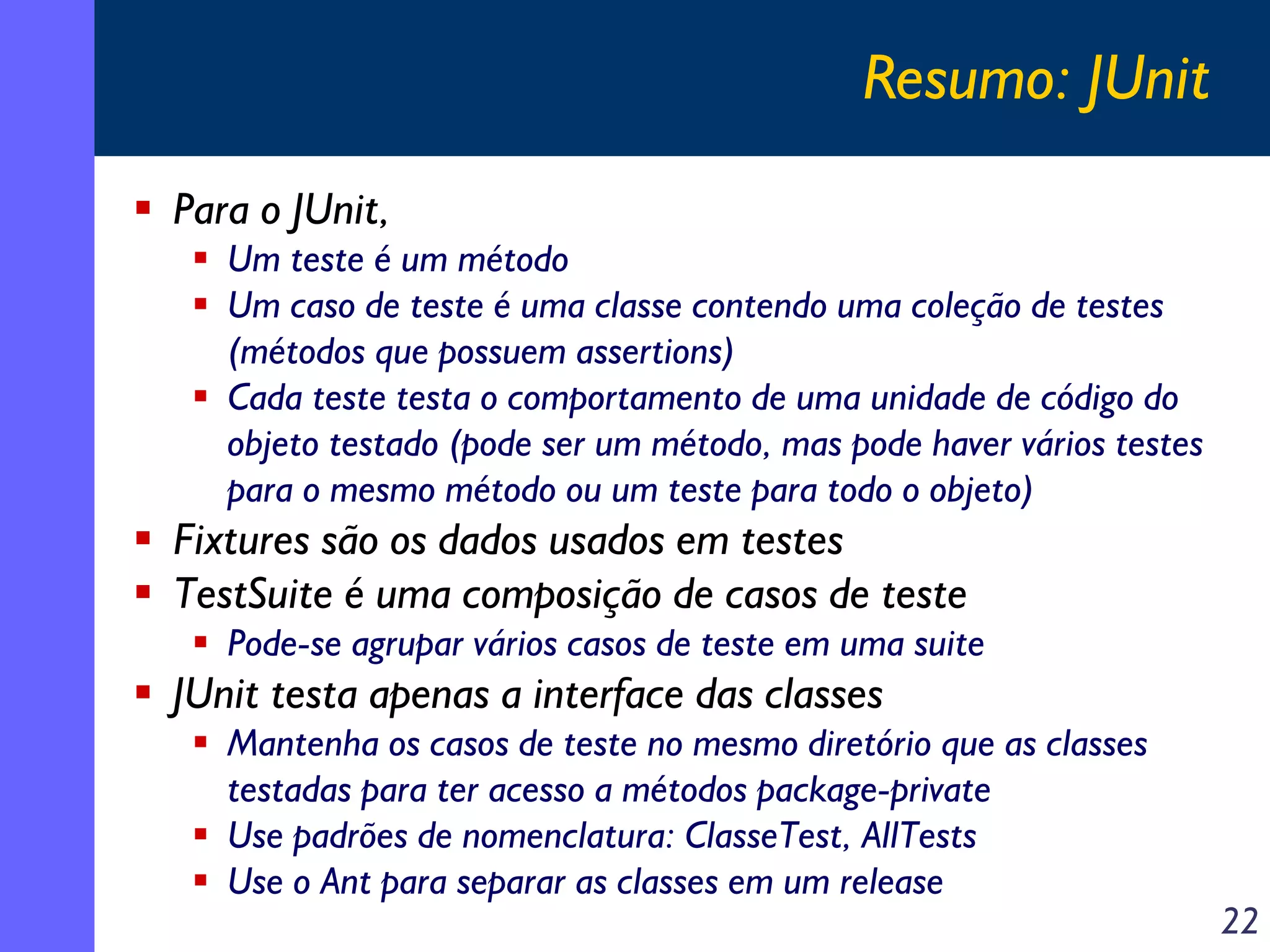 Resumo: JUnit
Para o JUnit,
Um teste é um método
Um caso de teste é uma classe contendo uma coleção de testes
(métodos que possuem assertions)
Cada teste testa o comportamento de uma unidade de código do
objeto testado (pode ser um método, mas pode haver vários testes
para o mesmo método ou um teste para todo o objeto)

Fixtures são os dados usados em testes
TestSuite é uma composição de casos de teste
Pode-se agrupar vários casos de teste em uma suite

JUnit testa apenas a interface das classes
Mantenha os casos de teste no mesmo diretório que as classes
testadas para ter acesso a métodos package-private
Use padrões de nomenclatura: ClasseTest, AllTests
Use o Ant para separar as classes em um release

22

 
