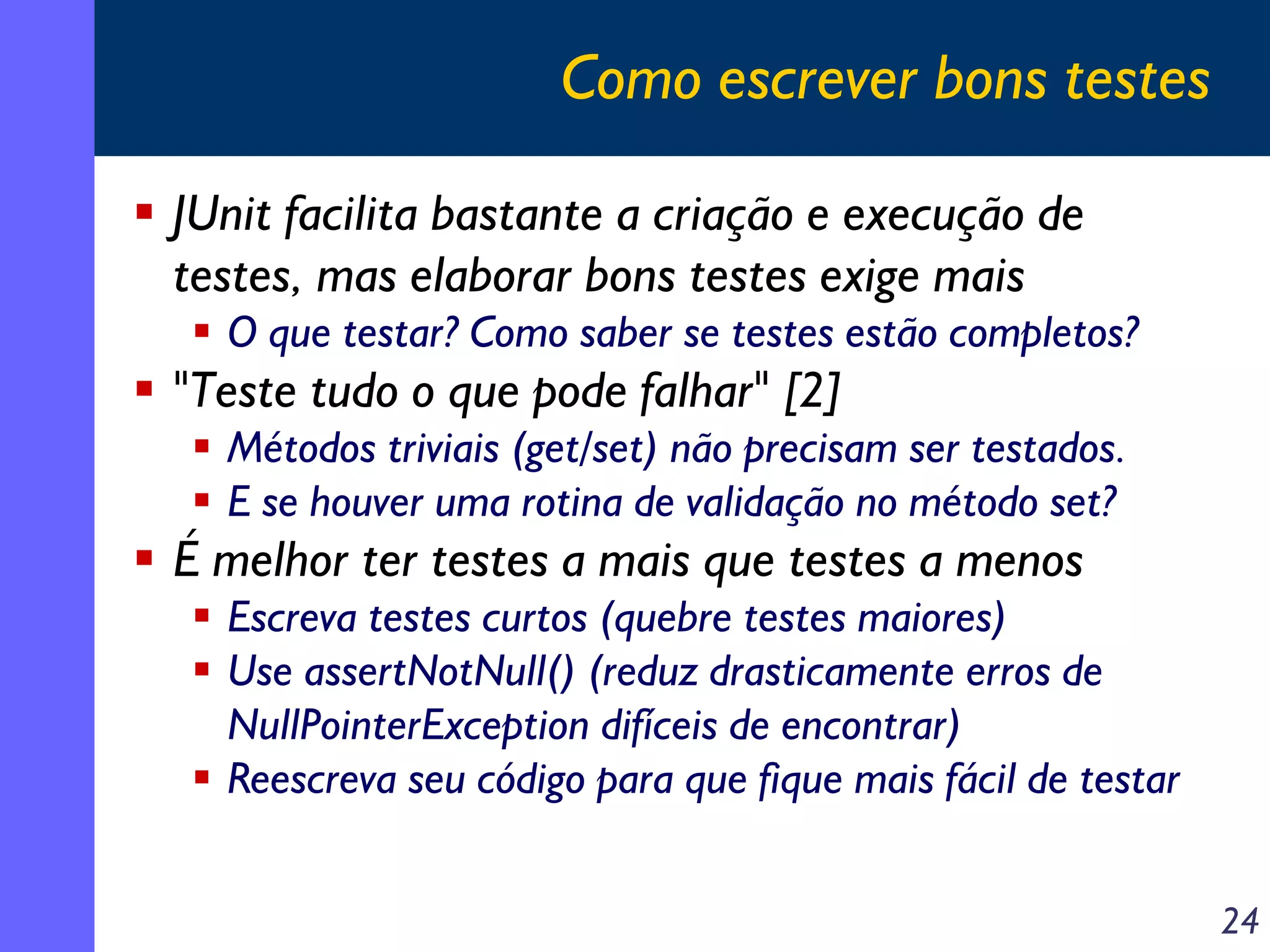 Como escrever bons testes
JUnit facilita bastante a criação e execução de
testes, mas elaborar bons testes exige mais
O que testar? Como saber se testes estão completos?

"Teste tudo o que pode falhar" [2]
Métodos triviais (get/set) não precisam ser testados.
E se houver uma rotina de validação no método set?

É melhor ter testes a mais que testes a menos
Escreva testes curtos (quebre testes maiores)
Use assertNotNull() (reduz drasticamente erros de
NullPointerException difíceis de encontrar)
Reescreva seu código para que fique mais fácil de testar
24

 
