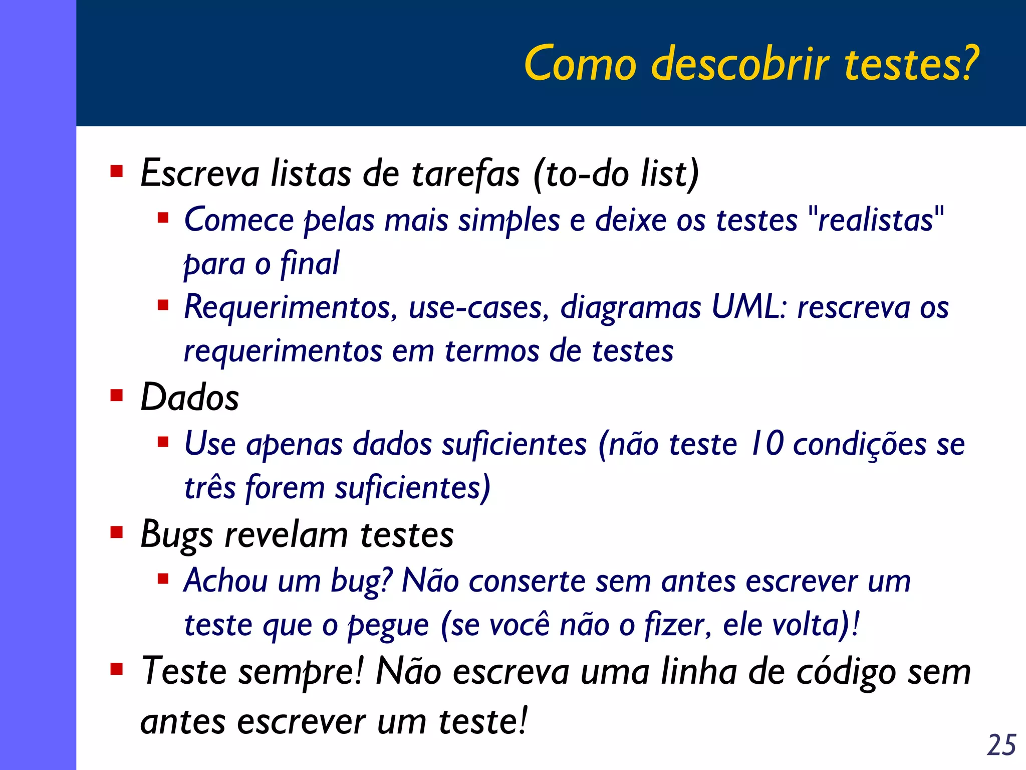 Como descobrir testes?
Escreva listas de tarefas (to-do list)
Comece pelas mais simples e deixe os testes "realistas"
para o final
Requerimentos, use-cases, diagramas UML: rescreva os
requerimentos em termos de testes

Dados
Use apenas dados suficientes (não teste 10 condições se
três forem suficientes)

Bugs revelam testes
Achou um bug? Não conserte sem antes escrever um
teste que o pegue (se você não o fizer, ele volta)!

Teste sempre! Não escreva uma linha de código sem
antes escrever um teste!

25

 