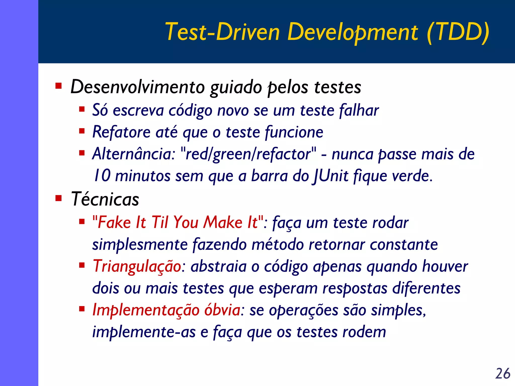 Test-Driven Development (TDD)
Desenvolvimento guiado pelos testes
Só escreva código novo se um teste falhar
Refatore até que o teste funcione
Alternância: "red/green/refactor" - nunca passe mais de
10 minutos sem que a barra do JUnit fique verde.

Técnicas
"Fake It Til You Make It": faça um teste rodar
simplesmente fazendo método retornar constante
Triangulação: abstraia o código apenas quando houver
dois ou mais testes que esperam respostas diferentes
Implementação óbvia: se operações são simples,
implemente-as e faça que os testes rodem
26

 
