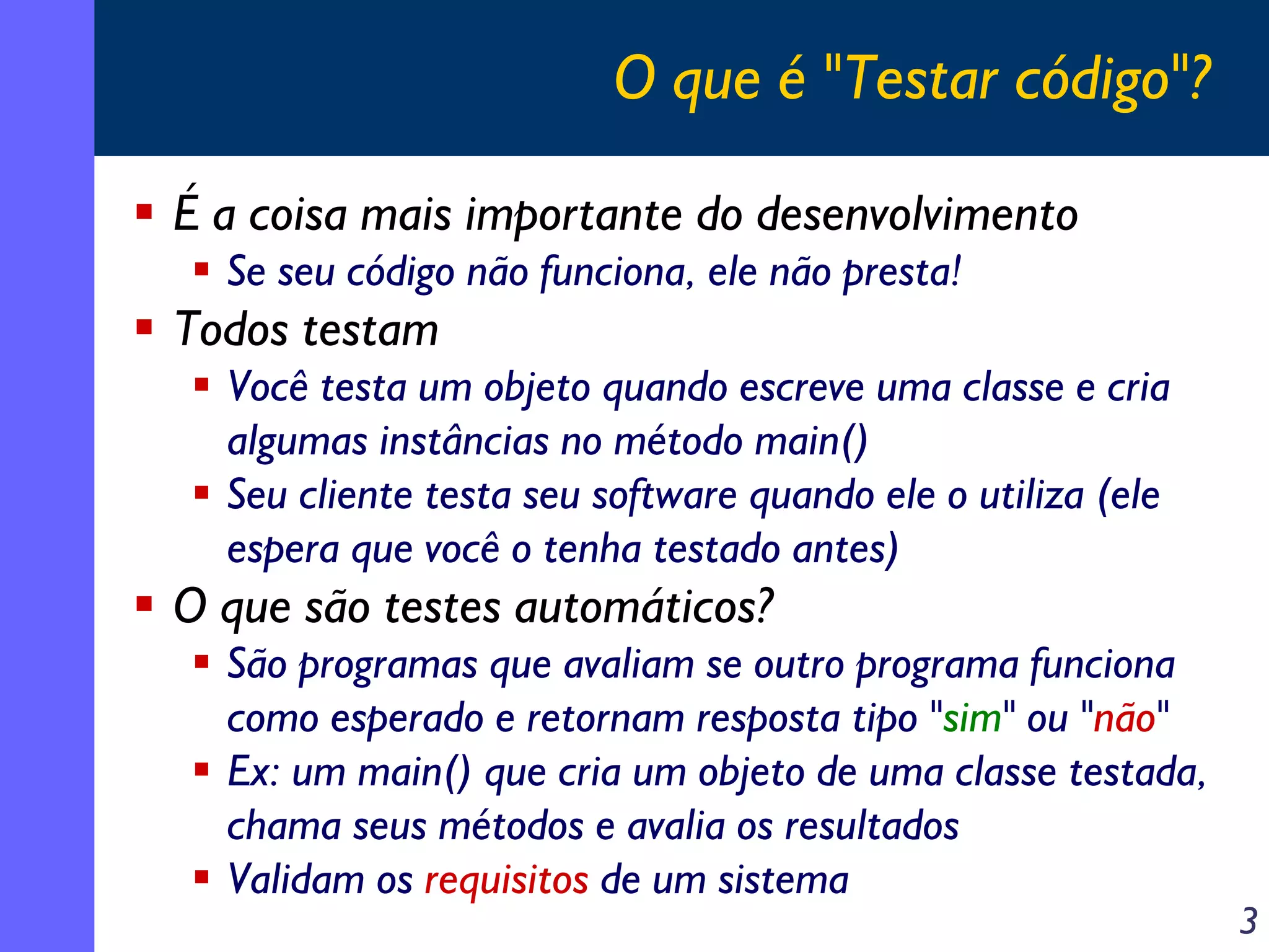 O que é "Testar código"?
É a coisa mais importante do desenvolvimento
Se seu código não funciona, ele não presta!

Todos testam
Você testa um objeto quando escreve uma classe e cria
algumas instâncias no método main()
Seu cliente testa seu software quando ele o utiliza (ele
espera que você o tenha testado antes)

O que são testes automáticos?
São programas que avaliam se outro programa funciona
como esperado e retornam resposta tipo "sim" ou "não"
Ex: um main() que cria um objeto de uma classe testada,
chama seus métodos e avalia os resultados
Validam os requisitos de um sistema

3

 