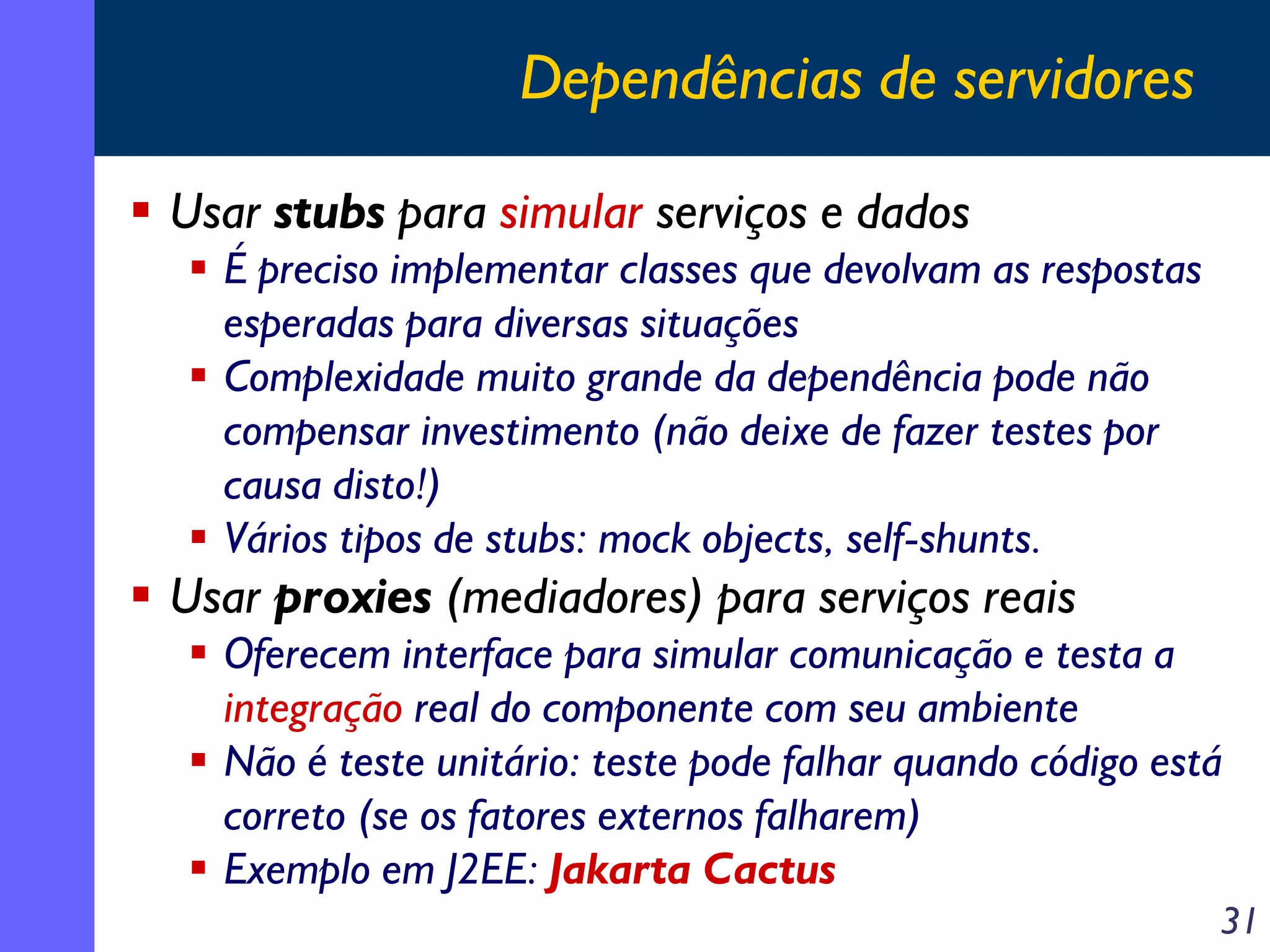 Dependências de servidores
Usar stubs para simular serviços e dados
É preciso implementar classes que devolvam as respostas
esperadas para diversas situações
Complexidade muito grande da dependência pode não
compensar investimento (não deixe de fazer testes por
causa disto!)
Vários tipos de stubs: mock objects, self-shunts.

Usar proxies (mediadores) para serviços reais
Oferecem interface para simular comunicação e testa a
integração real do componente com seu ambiente
Não é teste unitário: teste pode falhar quando código está
correto (se os fatores externos falharem)
Exemplo em J2EE: Jakarta Cactus
31

 