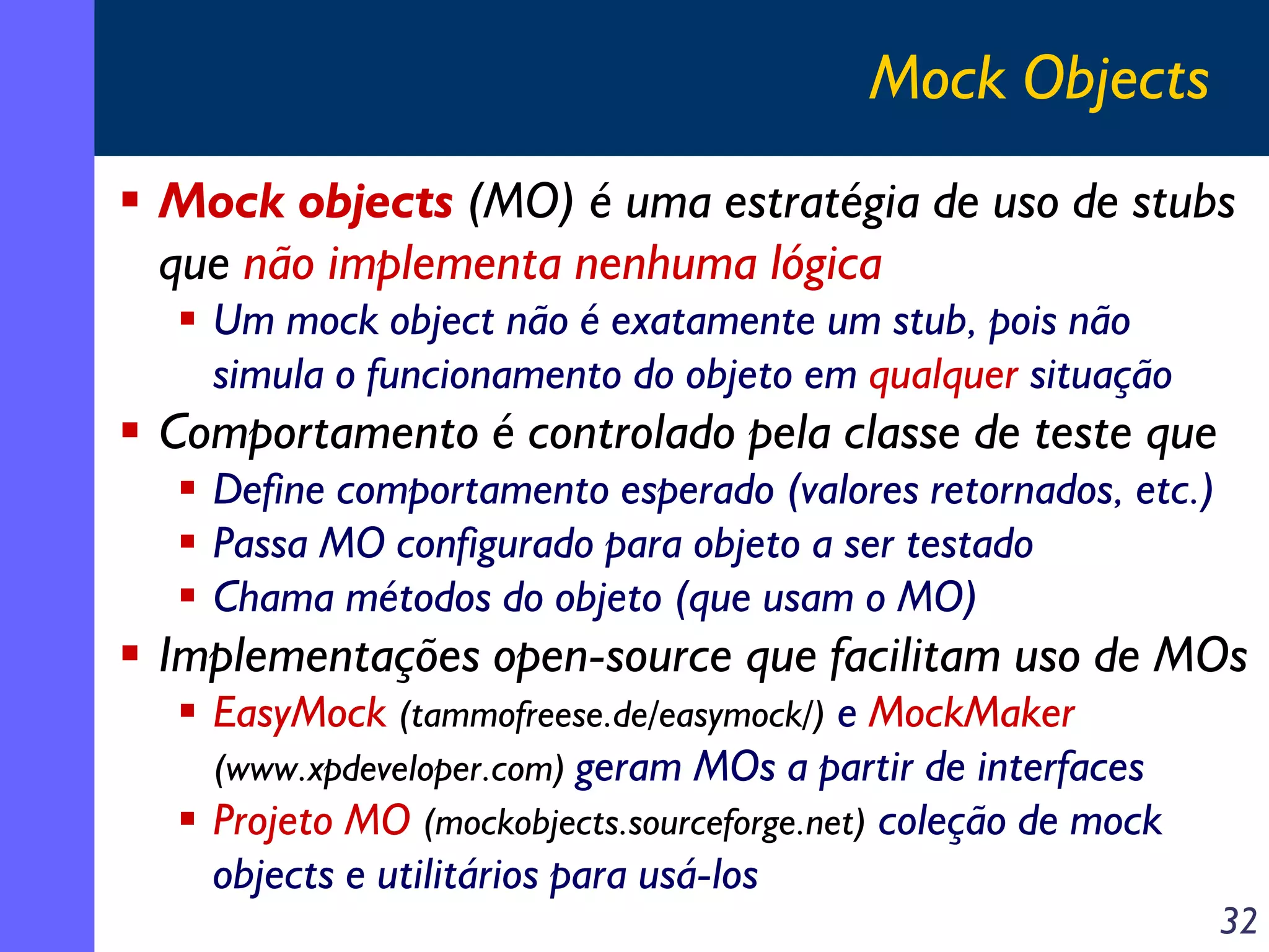 Mock Objects
Mock objects (MO) é uma estratégia de uso de stubs
que não implementa nenhuma lógica
Um mock object não é exatamente um stub, pois não
simula o funcionamento do objeto em qualquer situação

Comportamento é controlado pela classe de teste que
Define comportamento esperado (valores retornados, etc.)
Passa MO configurado para objeto a ser testado
Chama métodos do objeto (que usam o MO)

Implementações open-source que facilitam uso de MOs
EasyMock (tammofreese.de/easymock/) e MockMaker
(www.xpdeveloper.com) geram MOs a partir de interfaces
Projeto MO (mockobjects.sourceforge.net) coleção de mock
objects e utilitários para usá-los

32

 