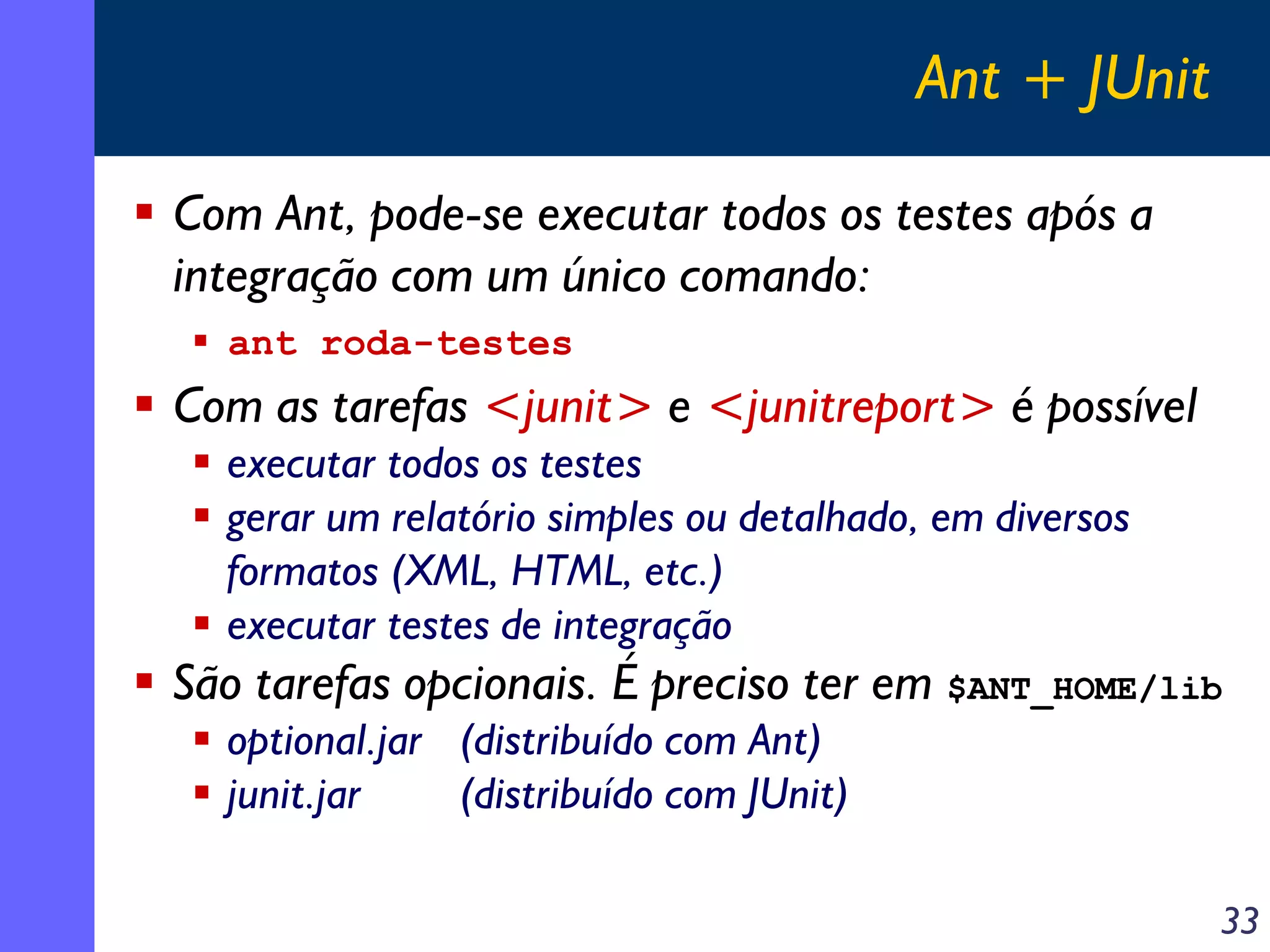 Ant + JUnit
Com Ant, pode-se executar todos os testes após a
integração com um único comando:
ant roda-testes

Com as tarefas <junit> e <junitreport> é possível
executar todos os testes
gerar um relatório simples ou detalhado, em diversos
formatos (XML, HTML, etc.)
executar testes de integração

São tarefas opcionais. É preciso ter em $ANT_HOME/lib
optional.jar (distribuído com Ant)
junit.jar
(distribuído com JUnit)
33

 