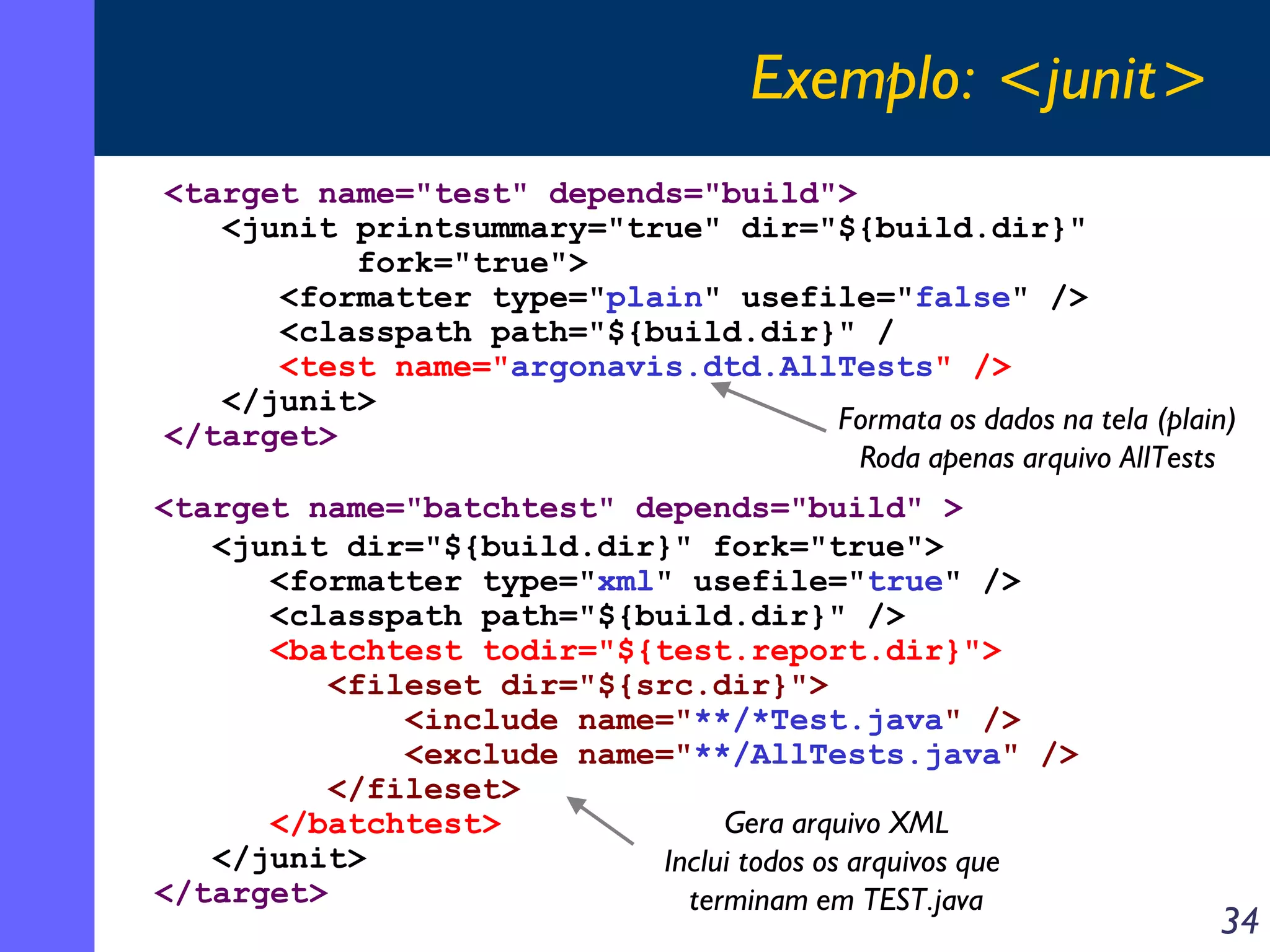 Exemplo: <junit>
<target name="test" depends="build">
<junit printsummary="true" dir="${build.dir}"
fork="true">
<formatter type="plain" usefile="false" />
<classpath path="${build.dir}" /
<test name="argonavis.dtd.AllTests" />
</junit>
Formata os dados na tela (plain)
</target>
Roda apenas arquivo AllTests
<target name="batchtest" depends="build" >
<junit dir="${build.dir}" fork="true">
<formatter type="xml" usefile="true" />
<classpath path="${build.dir}" />
<batchtest todir="${test.report.dir}">
<fileset dir="${src.dir}">
<include name="**/*Test.java" />
<exclude name="**/AllTests.java" />
</fileset>
</batchtest>
Gera arquivo XML
</junit>
Inclui todos os arquivos que
</target>
terminam em TEST.java

34

 