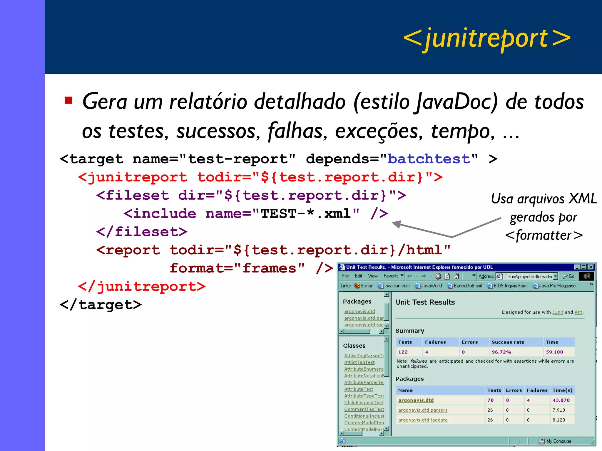 <junitreport>
Gera um relatório detalhado (estilo JavaDoc) de todos
os testes, sucessos, falhas, exceções, tempo, ...
<target name="test-report" depends="batchtest" >
<junitreport todir="${test.report.dir}">
<fileset dir="${test.report.dir}">
Usa arquivos XML
<include name="TEST-*.xml" />
gerados por
</fileset>
<formatter>
<report todir="${test.report.dir}/html"
format="frames" />
</junitreport>
</target>

35

 