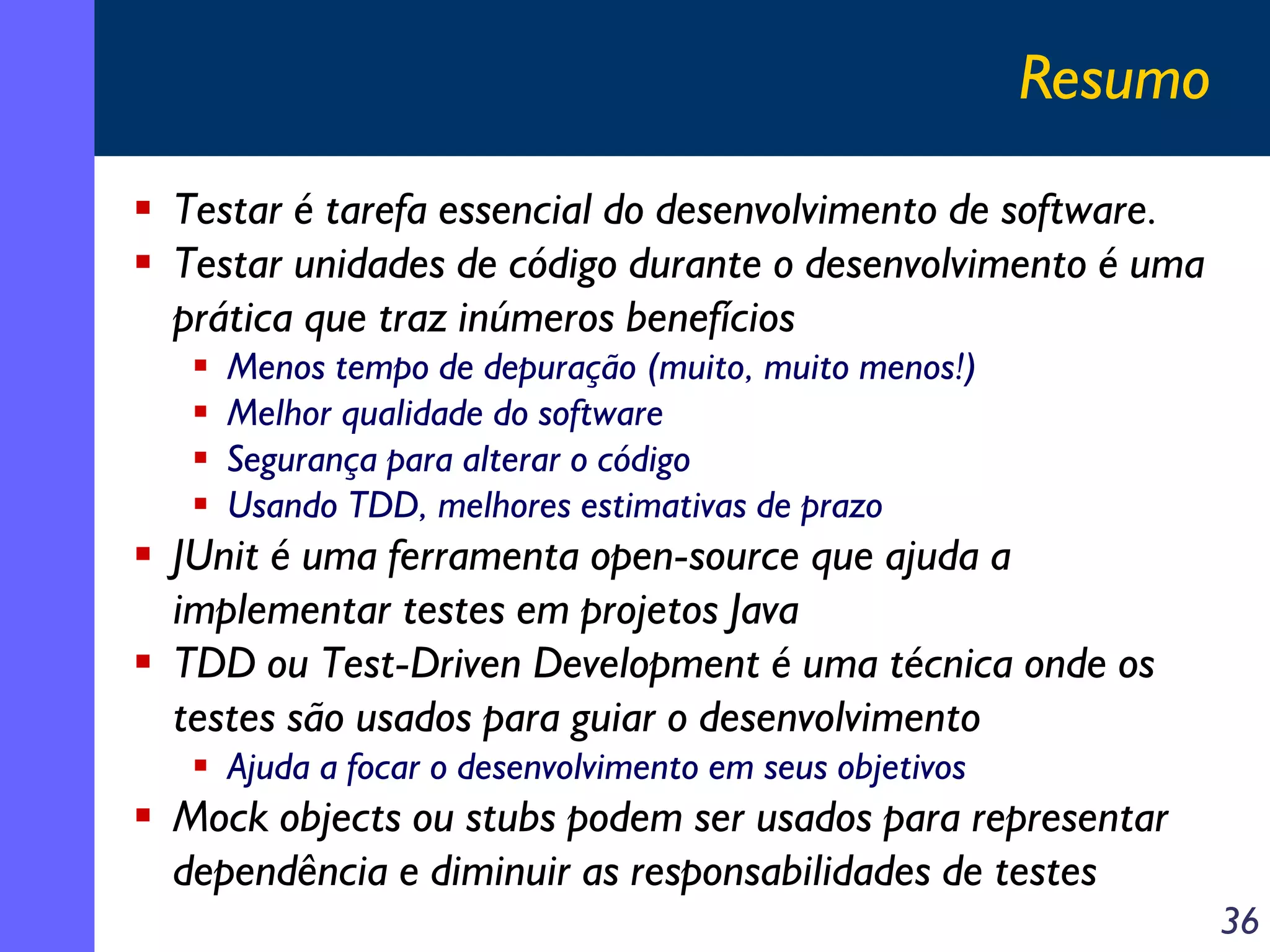 Resumo
Testar é tarefa essencial do desenvolvimento de software.
Testar unidades de código durante o desenvolvimento é uma
prática que traz inúmeros benefícios
Menos tempo de depuração (muito, muito menos!)
Melhor qualidade do software
Segurança para alterar o código
Usando TDD, melhores estimativas de prazo

JUnit é uma ferramenta open-source que ajuda a
implementar testes em projetos Java
TDD ou Test-Driven Development é uma técnica onde os
testes são usados para guiar o desenvolvimento
Ajuda a focar o desenvolvimento em seus objetivos

Mock objects ou stubs podem ser usados para representar
dependência e diminuir as responsabilidades de testes
36

 