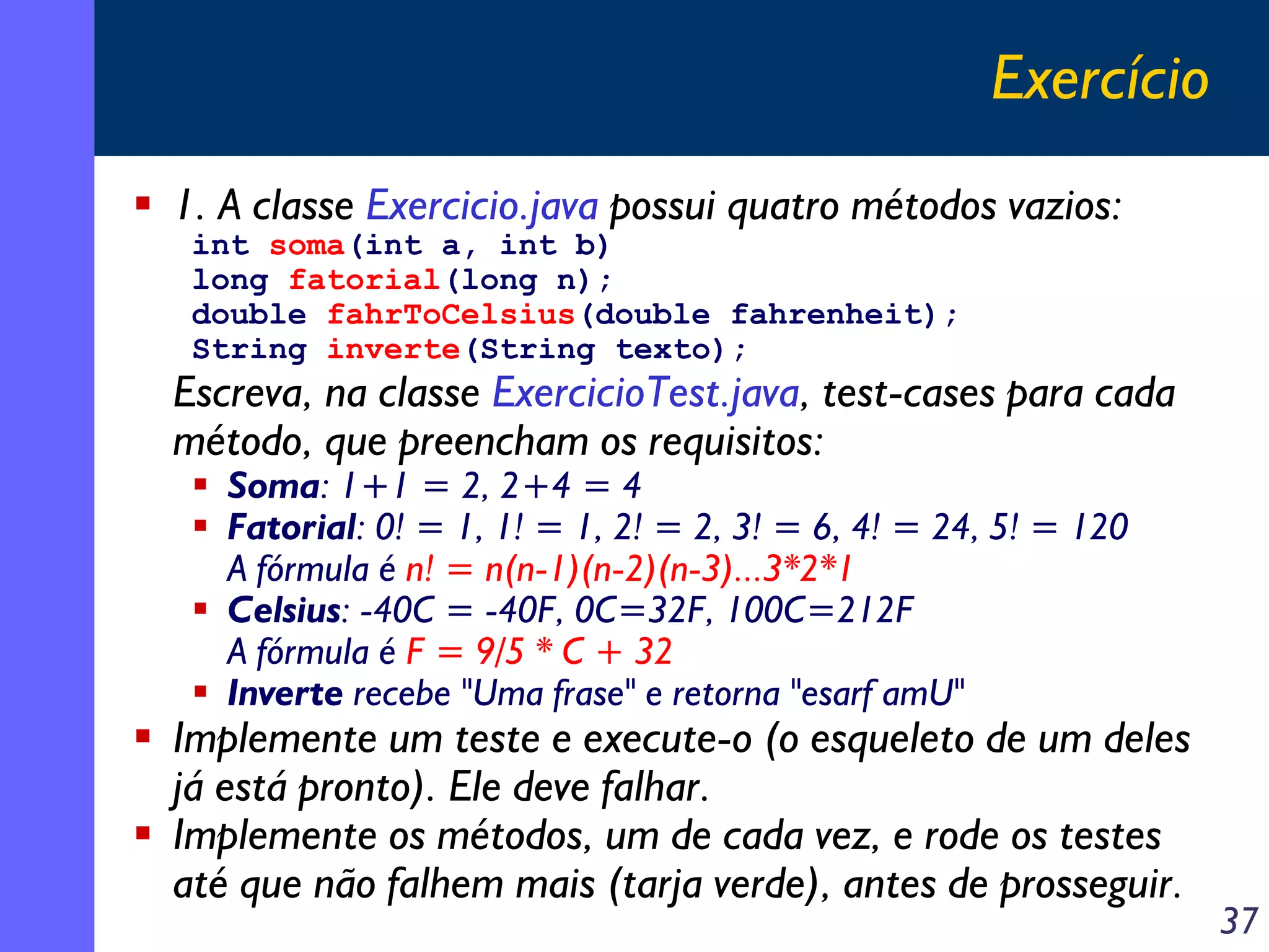 Exercício
1. A classe Exercicio.java possui quatro métodos vazios:
int soma(int a, int b)
long fatorial(long n);
double fahrToCelsius(double fahrenheit);
String inverte(String texto);

Escreva, na classe ExercicioTest.java, test-cases para cada
método, que preencham os requisitos:
Soma: 1+1 = 2, 2+4 = 4
Fatorial: 0! = 1, 1! = 1, 2! = 2, 3! = 6, 4! = 24, 5! = 120
A fórmula é n! = n(n-1)(n-2)(n-3)...3*2*1
Celsius: -40C = -40F, 0C=32F, 100C=212F
A fórmula é F = 9/5 * C + 32
Inverte recebe "Uma frase" e retorna "esarf amU"

Implemente um teste e execute-o (o esqueleto de um deles
já está pronto). Ele deve falhar.
Implemente os métodos, um de cada vez, e rode os testes
até que não falhem mais (tarja verde), antes de prosseguir.

37

 