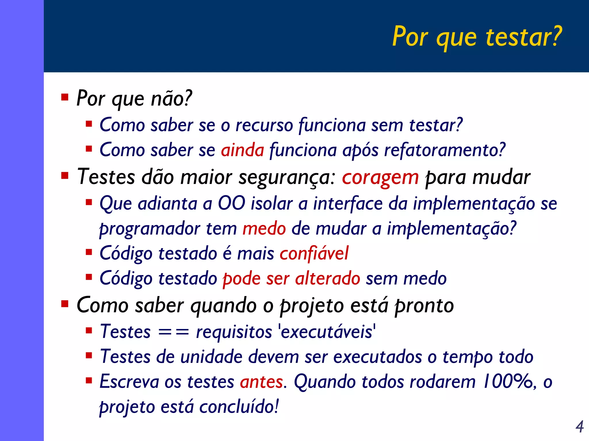Por que testar?
Por que não?
Como saber se o recurso funciona sem testar?
Como saber se ainda funciona após refatoramento?

Testes dão maior segurança: coragem para mudar
Que adianta a OO isolar a interface da implementação se
programador tem medo de mudar a implementação?
Código testado é mais confiável
Código testado pode ser alterado sem medo

Como saber quando o projeto está pronto
Testes == requisitos 'executáveis'
Testes de unidade devem ser executados o tempo todo
Escreva os testes antes. Quando todos rodarem 100%, o
projeto está concluído!

4

 