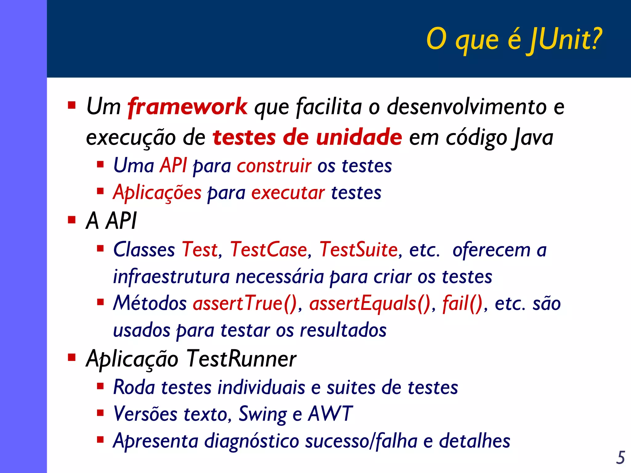 O que é JUnit?
Um framework que facilita o desenvolvimento e
execução de testes de unidade em código Java
Uma API para construir os testes
Aplicações para executar testes

A API
Classes Test, TestCase, TestSuite, etc. oferecem a
infraestrutura necessária para criar os testes
Métodos assertTrue(), assertEquals(), fail(), etc. são
usados para testar os resultados

Aplicação TestRunner
Roda testes individuais e suites de testes
Versões texto, Swing e AWT
Apresenta diagnóstico sucesso/falha e detalhes

5

 