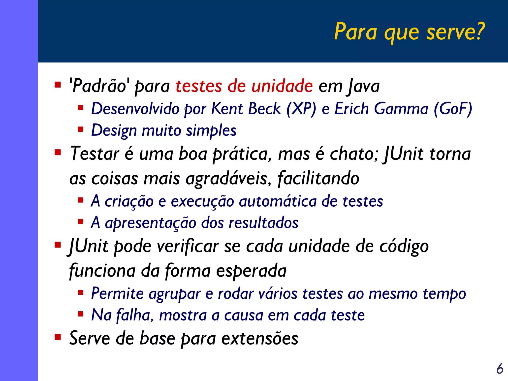Para que serve?
'Padrão' para testes de unidade em Java
Desenvolvido por Kent Beck (XP) e Erich Gamma (GoF)
Design muito simples

Testar é uma boa prática, mas é chato; JUnit torna
as coisas mais agradáveis, facilitando
A criação e execução automática de testes
A apresentação dos resultados

JUnit pode verificar se cada unidade de código
funciona da forma esperada
Permite agrupar e rodar vários testes ao mesmo tempo
Na falha, mostra a causa em cada teste

Serve de base para extensões
6

 
