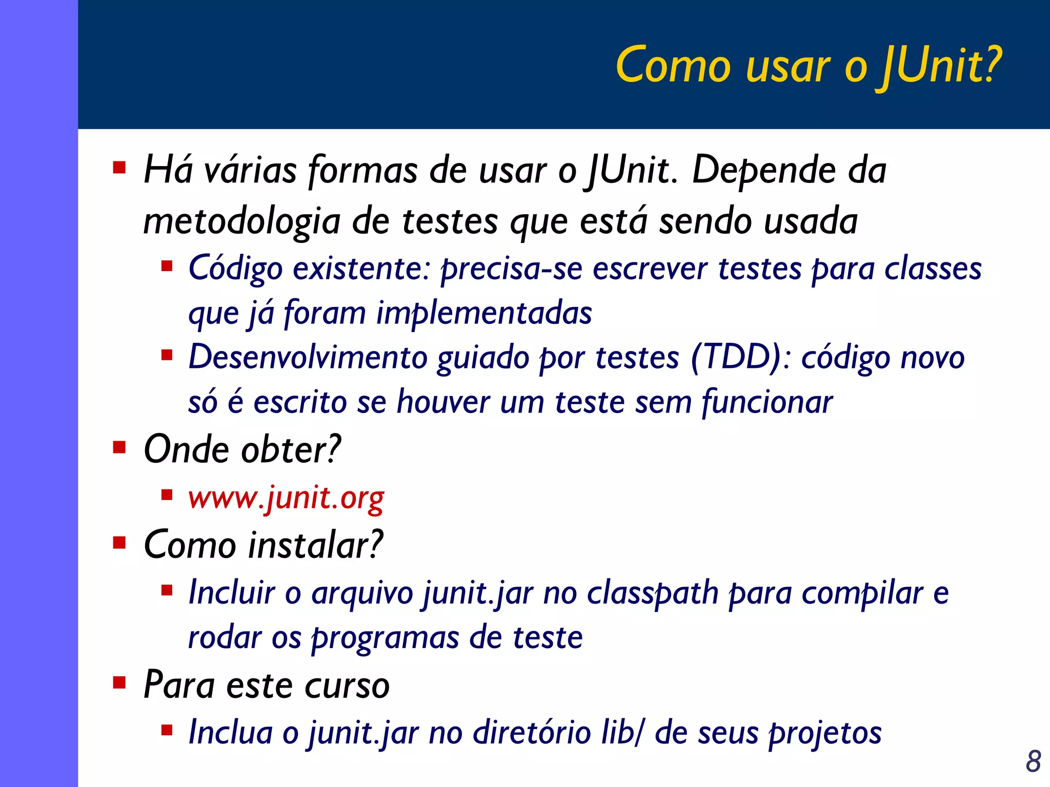Como usar o JUnit?
Há várias formas de usar o JUnit. Depende da
metodologia de testes que está sendo usada
Código existente: precisa-se escrever testes para classes
que já foram implementadas
Desenvolvimento guiado por testes (TDD): código novo
só é escrito se houver um teste sem funcionar

Onde obter?
www.junit.org

Como instalar?
Incluir o arquivo junit.jar no classpath para compilar e
rodar os programas de teste

Para este curso
Inclua o junit.jar no diretório lib/ de seus projetos

8

 