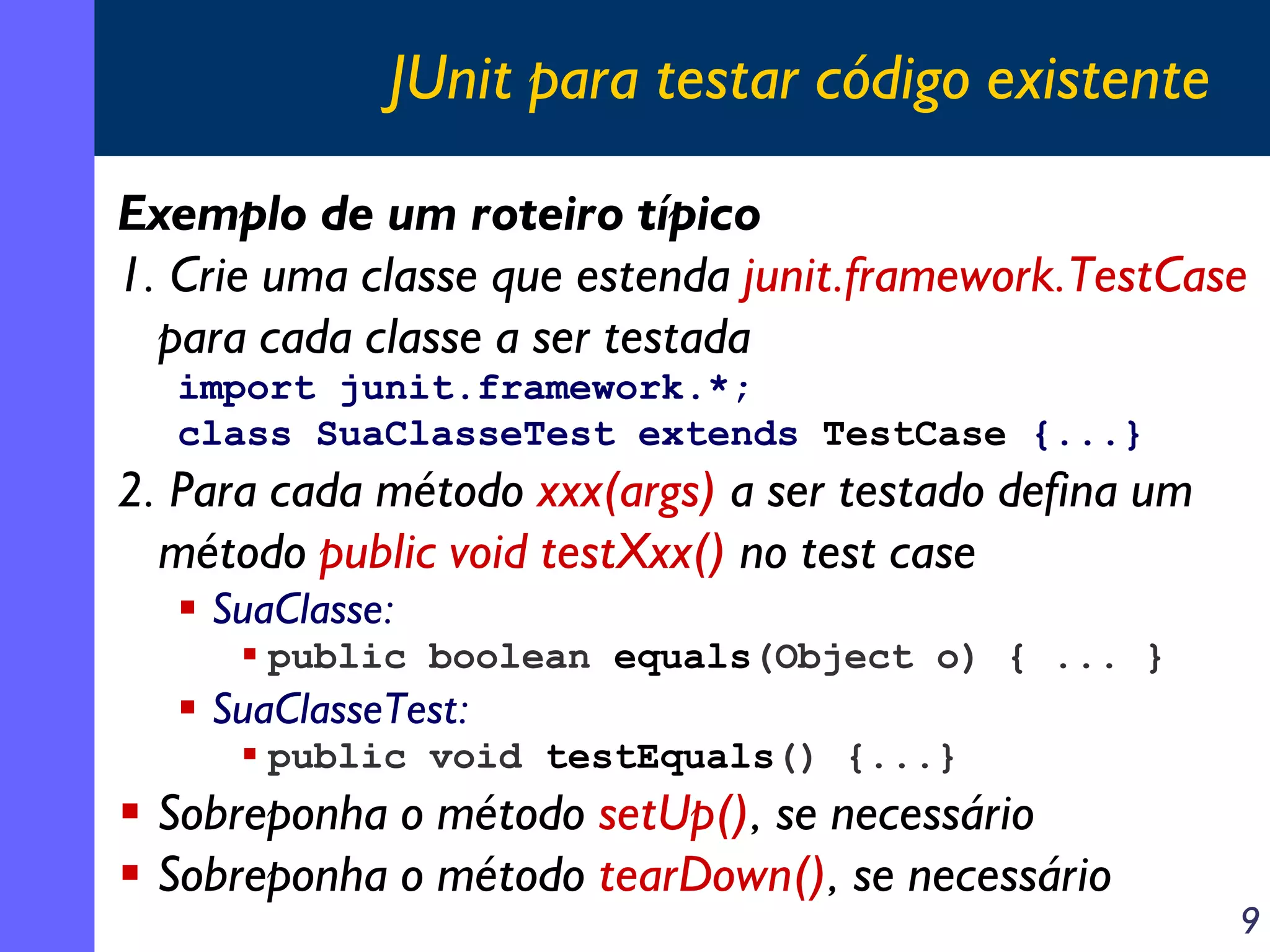 JUnit para testar código existente
Exemplo de um roteiro típico
1. Crie uma classe que estenda junit.framework.TestCase
para cada classe a ser testada
import junit.framework.*;
class SuaClasseTest extends TestCase {...}

2. Para cada método xxx(args) a ser testado defina um
método public void testXxx() no test case
SuaClasse:
public boolean equals(Object o) { ... }

SuaClasseTest:
public void testEquals() {...}

Sobreponha o método setUp(), se necessário
Sobreponha o método tearDown(), se necessário

9

 
