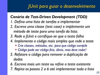 JUnit para guiar o desenvolvimento
Cenário de Test-Driven Development (TDD)
1. Defina uma lista de tarefas a implementar
2. Escreva uma classe (test case) e implemente um
método de teste para uma tarefa da lista.
3. Rode o JUnit e certifique-se que o teste falha
4. Implemente o código mais simples que rode o teste
Crie classes, métodos, etc. para que código compile
Código pode ser código feio, óbvio, mas deve rodar!

5. Refatore o código para remover a duplicação de
dados
6. Escreva mais um teste ou refine o teste existente
7. Repita os passos 2 a 6 até implementar toda a lista

10

 