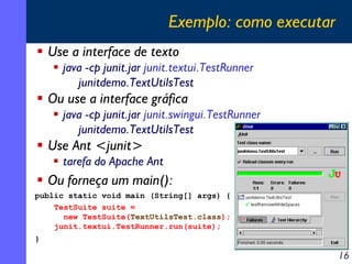 Exemplo: como executar
Use a interface de texto
java -cp junit.jar junit.textui.TestRunner
junitdemo.TextUtilsTest

Ou use a interface gráfica
java -cp junit.jar junit.swingui.TestRunner
junitdemo.TextUtilsTest

Use Ant <junit>
tarefa do Apache Ant

Ou forneça um main():
public static void main (String[] args) {
TestSuite suite =
new TestSuite(TextUtilsTest.class);
junit.textui.TestRunner.run(suite);
}

16

 