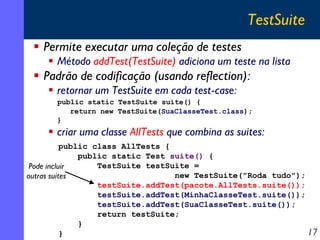 TestSuite
Permite executar uma coleção de testes
Método addTest(TestSuite) adiciona um teste na lista

Padrão de codificação (usando reflection):
retornar um TestSuite em cada test-case:
public static TestSuite suite() {
return new TestSuite(SuaClasseTest.class);
}

criar uma classe AllTests que combina as suites:
public class AllTests {
public static Test suite() {
TestSuite testSuite =
Pode incluir
new TestSuite("Roda tudo");
outras suites
testSuite.addTest(pacote.AllTests.suite());
testSuite.addTest(MinhaClasseTest.suite());
testSuite.addTest(SuaClasseTest.suite());
return testSuite;
}
17
}

 
