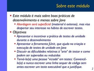 Sobre este módulo
Este módulo é mais sobre boas práticas de
desenvolvimento e menos sobre Java

Abordagem será superficial (material é extenso), mas visa
despertar seu interesse no hábito de escrever testes.

Objetivos

Apresentar e incentivar a prática de testes de unidade
durante o desenvolvimento
Apresentar a ferramenta JUnit, que ajuda na criação e
execução de testes de unidade em Java
Discutir as dificuldades relativas à "arte" de testar e como
podem ser superadas ou reduzidas
Torná-lo(a) uma pessoa "viciada" em testes: Convencêlo(a) a nunca escrever uma linha sequer de código sem
antes escrever um teste executável que a justifique.

2

 