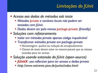 Limitações do JUnit
Acesso aos dados de métodos sob teste
Métodos private e variáveis locais não podem ser
testadas com JUnit.
Dados devem ser pelo menos package-private (friendly)

Soluções com refatoramento
Isolar em métodos private apenas código inquebrável
Transformar métodos private em package-private
Desvantagem: quebra ou redução do encapsulamento
Classes de teste devem estar no mesmo pacote que as classes
testadas para ter acesso

Solução usando extensão do JUnit (open-source)
JUnitX: usa reflection para ter acesso a dados private
http://www.extreme-java.de/junitx/index.html
21

 