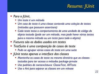 Resumo: JUnit
Para o JUnit,
Um teste é um método
Um caso de teste é uma classe contendo uma coleção de testes
(métodos que possuem assertions)
Cada teste testa o comportamento de uma unidade de código do
objeto testado (pode ser um método, mas pode haver vários testes
para o mesmo método ou um teste para todo o objeto)

Fixtures são os dados usados em testes
TestSuite é uma composição de casos de teste
Pode-se agrupar vários casos de teste em uma suite

JUnit testa apenas a interface das classes
Mantenha os casos de teste no mesmo diretório que as classes
testadas para ter acesso a métodos package-private
Use padrões de nomenclatura: ClasseTest, AllTests
Use o Ant para separar as classes em um release

22

 