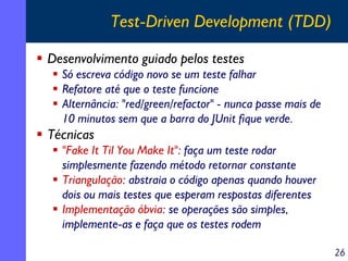 Test-Driven Development (TDD)
Desenvolvimento guiado pelos testes
Só escreva código novo se um teste falhar
Refatore até que o teste funcione
Alternância: "red/green/refactor" - nunca passe mais de
10 minutos sem que a barra do JUnit fique verde.

Técnicas
"Fake It Til You Make It": faça um teste rodar
simplesmente fazendo método retornar constante
Triangulação: abstraia o código apenas quando houver
dois ou mais testes que esperam respostas diferentes
Implementação óbvia: se operações são simples,
implemente-as e faça que os testes rodem
26

 