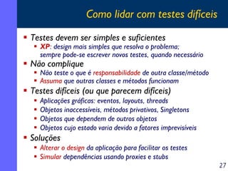 Como lidar com testes difíceis
Testes devem ser simples e suficientes

XP: design mais simples que resolva o problema;
sempre pode-se escrever novos testes, quando necessário

Não complique

Não teste o que é responsabilidade de outra classe/método
Assuma que outras classes e métodos funcionam

Testes difíceis (ou que parecem difíceis)

Aplicações gráficas: eventos, layouts, threads
Objetos inaccessíveis, métodos privativos, Singletons
Objetos que dependem de outros objetos
Objetos cujo estado varia devido a fatores imprevisíveis

Soluções
Alterar o design da aplicação para facilitar os testes
Simular dependências usando proxies e stubs
27

 