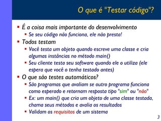 O que é "Testar código"?
É a coisa mais importante do desenvolvimento
Se seu código não funciona, ele não presta!

Todos testam
Você testa um objeto quando escreve uma classe e cria
algumas instâncias no método main()
Seu cliente testa seu software quando ele o utiliza (ele
espera que você o tenha testado antes)

O que são testes automáticos?
São programas que avaliam se outro programa funciona
como esperado e retornam resposta tipo "sim" ou "não"
Ex: um main() que cria um objeto de uma classe testada,
chama seus métodos e avalia os resultados
Validam os requisitos de um sistema

3

 