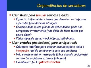 Dependências de servidores
Usar stubs para simular serviços e dados
É preciso implementar classes que devolvam as respostas
esperadas para diversas situações
Complexidade muito grande da dependência pode não
compensar investimento (não deixe de fazer testes por
causa disto!)
Vários tipos de stubs: mock objects, self-shunts.

Usar proxies (mediadores) para serviços reais
Oferecem interface para simular comunicação e testa a
integração real do componente com seu ambiente
Não é teste unitário: teste pode falhar quando código está
correto (se os fatores externos falharem)
Exemplo em J2EE: Jakarta Cactus
31

 