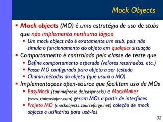 Mock Objects
Mock objects (MO) é uma estratégia de uso de stubs
que não implementa nenhuma lógica
Um mock object não é exatamente um stub, pois não
simula o funcionamento do objeto em qualquer situação

Comportamento é controlado pela classe de teste que
Define comportamento esperado (valores retornados, etc.)
Passa MO configurado para objeto a ser testado
Chama métodos do objeto (que usam o MO)

Implementações open-source que facilitam uso de MOs
EasyMock (tammofreese.de/easymock/) e MockMaker
(www.xpdeveloper.com) geram MOs a partir de interfaces
Projeto MO (mockobjects.sourceforge.net) coleção de mock
objects e utilitários para usá-los

32

 
