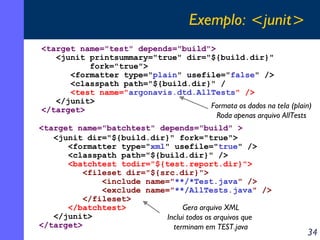 Exemplo: <junit>
<target name="test" depends="build">
<junit printsummary="true" dir="${build.dir}"
fork="true">
<formatter type="plain" usefile="false" />
<classpath path="${build.dir}" /
<test name="argonavis.dtd.AllTests" />
</junit>
Formata os dados na tela (plain)
</target>
Roda apenas arquivo AllTests
<target name="batchtest" depends="build" >
<junit dir="${build.dir}" fork="true">
<formatter type="xml" usefile="true" />
<classpath path="${build.dir}" />
<batchtest todir="${test.report.dir}">
<fileset dir="${src.dir}">
<include name="**/*Test.java" />
<exclude name="**/AllTests.java" />
</fileset>
</batchtest>
Gera arquivo XML
</junit>
Inclui todos os arquivos que
</target>
terminam em TEST.java

34

 