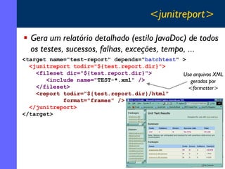 <junitreport>
Gera um relatório detalhado (estilo JavaDoc) de todos
os testes, sucessos, falhas, exceções, tempo, ...
<target name="test-report" depends="batchtest" >
<junitreport todir="${test.report.dir}">
<fileset dir="${test.report.dir}">
Usa arquivos XML
<include name="TEST-*.xml" />
gerados por
</fileset>
<formatter>
<report todir="${test.report.dir}/html"
format="frames" />
</junitreport>
</target>

35

 