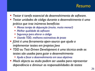 Resumo
Testar é tarefa essencial do desenvolvimento de software.
Testar unidades de código durante o desenvolvimento é uma
prática que traz inúmeros benefícios
Menos tempo de depuração (muito, muito menos!)
Melhor qualidade do software
Segurança para alterar o código
Usando TDD, melhores estimativas de prazo

JUnit é uma ferramenta open-source que ajuda a
implementar testes em projetos Java
TDD ou Test-Driven Development é uma técnica onde os
testes são usados para guiar o desenvolvimento
Ajuda a focar o desenvolvimento em seus objetivos

Mock objects ou stubs podem ser usados para representar
dependência e diminuir as responsabilidades de testes
36

 