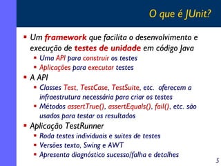 O que é JUnit?
Um framework que facilita o desenvolvimento e
execução de testes de unidade em código Java
Uma API para construir os testes
Aplicações para executar testes

A API
Classes Test, TestCase, TestSuite, etc. oferecem a
infraestrutura necessária para criar os testes
Métodos assertTrue(), assertEquals(), fail(), etc. são
usados para testar os resultados

Aplicação TestRunner
Roda testes individuais e suites de testes
Versões texto, Swing e AWT
Apresenta diagnóstico sucesso/falha e detalhes

5

 