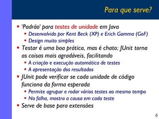 Para que serve?
'Padrão' para testes de unidade em Java
Desenvolvido por Kent Beck (XP) e Erich Gamma (GoF)
Design muito simples

Testar é uma boa prática, mas é chato; JUnit torna
as coisas mais agradáveis, facilitando
A criação e execução automática de testes
A apresentação dos resultados

JUnit pode verificar se cada unidade de código
funciona da forma esperada
Permite agrupar e rodar vários testes ao mesmo tempo
Na falha, mostra a causa em cada teste

Serve de base para extensões
6

 