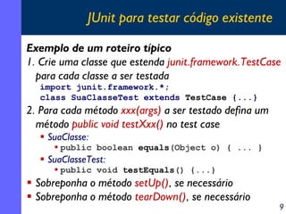 JUnit para testar código existente
Exemplo de um roteiro típico
1. Crie uma classe que estenda junit.framework.TestCase
para cada classe a ser testada
import junit.framework.*;
class SuaClasseTest extends TestCase {...}

2. Para cada método xxx(args) a ser testado defina um
método public void testXxx() no test case
SuaClasse:
public boolean equals(Object o) { ... }

SuaClasseTest:
public void testEquals() {...}

Sobreponha o método setUp(), se necessário
Sobreponha o método tearDown(), se necessário

9

 