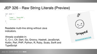 Java 12 - CAFE BABE 0000 0038
JEP 326 - Raw String Literals (Preview)
var json = `
{
"name": "OpenJDK",
"version": 12
}
`;
Readable multi-line string without Java
indicators.
Dropped!
Announcement linkAlready available in:
C, C++, C#, Dart, Go, Groovy, Haskell, JavaScript,
Kotlin, Perl, PHP, Python, R, Ruby, Scala, Swift and
TypeScript
 