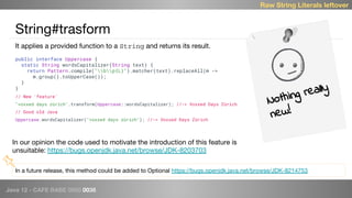 Java 12 - CAFE BABE 0000 0038
String#trasform
public interface Uppercase {
static String wordsCapitalizer(String text) {
return Pattern.compile("bp{L}").matcher(text).replaceAll(m ->
m.group().toUpperCase());
}
}
// New 'feature'
"voxxed days zürich".transform(Uppercase::wordsCapitalizer); //-> Voxxed Days Zürich
// Good old Java
Uppercase.wordsCapitalizer("voxxed days zürich"); //-> Voxxed Days Zürich
Raw String Literals leftover
It applies a provided function to a String and returns its result.
Nothing really
new!
In a future release, this method could be added to Optional https://bugs.openjdk.java.net/browse/JDK-8214753
In our opinion the code used to motivate the introduction of this feature is
unsuitable: https://bugs.openjdk.java.net/browse/JDK-8203703
 