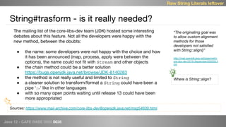 Java 12 - CAFE BABE 0000 0038
String#trasform - is it really needed?
Raw String Literals leftover
Sources: https://www.mail-archive.com/core-libs-dev@openjdk.java.net/msg54609.html
The mailing list of the core-libs-dev team (JDK) hosted some interesting
debates about this feature. Not all the developers were happy with the
new method, between the doubts:
● the name: some developers were not happy with the choice and how
it has been announced (map, process, apply were between the
options), the name could not fit with Stream and other objects
● the chain method could be a better solution
https://bugs.openjdk.java.net/browse/JDK-8140283
● the method is not really useful and limited to String
● a cleaner solution to transform/format a String could have been a
pipe ‘|>’ like in other languages
● with so many open points waiting until release 13 could have been
more appropriated
“The originating goal was
to allow custom alignment
methods for those
developers not satisfied
with String::align()”
http://mail.openjdk.java.net/pipermail/c
ore-libs-dev/2018-September/055553.h
tml
Where is String::align?
 
