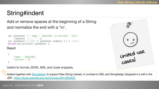 Java 12 - CAFE BABE 0000 0038
String#indent
Limited use
cases!
Raw String Literals leftover
Add or remove spaces at the beginning of a String
and normalize the end with a ‘n’.
var jsonInner = "'name': 'OpenJDK',n'version': 12n"
.replace( ''', '"' );
var jsonOuter = "{n" + jsonInner.indent( 4 ) + "}n";
System.out.println( jsonOuter );
{
"name": "OpenJDK",
"version": 12
}
Result
Useful to format JSON, XML and code snippets.
Added together with String#align to support Raw String Literals; in contrast to RSL and String#align (dopped) it is still in the
JDK : https://bugs.openjdk.java.net/browse/JDK-8200435.
 
