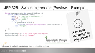 Java 12 - CAFE BABE 0000 0038
JEP 325 - Switch expression (Preview) - Example
Remember to enable the preview mode: jshell --enable-preview
String developerRating( int numberOfChildren ) {
return switch (numberOfChildren) {
case 0 -> "open source contributor";
case 1,2 -> "junior";
case 3 -> "senior";
default -> {
if (numberOfChildren < 0)
throw new IndexOutOfBoundsException( numberOfChildren );
break "manager";
}
};
}
developerRating( 0 ); // ==> "open source contributor"
developerRating( 4 ); // ==> "manager"
Do you notice the differences
with the switch statement?
Less code
verbosity but
only preview!
 