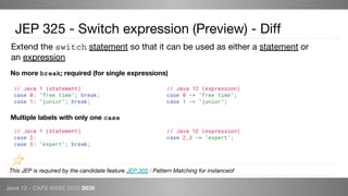 Java 12 - CAFE BABE 0000 0038
// Java 12 (expression)
case 0 -> "free time";
case 1 -> "junior";
JEP 325 - Switch expression (Preview) - Diff
No more break; required (for single expressions)
Multiple labels with only one case
// Java 12 (expression)
case 2,3 -> "expert";
// Java 1 (statement)
case 2:
case 3: "expert"; break;
// Java 1 (statement)
case 0: "free time"; break;
case 1: "junior"; break;
This JEP is required by the candidate feature JEP 305 : Pattern Matching for instanceof
Extend the switch statement so that it can be used as either a statement or
an expression
 