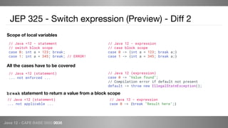 Java 12 - CAFE BABE 0000 0038
JEP 325 - Switch expression (Preview) - Diff 2
Scope of local variables
All the cases have to be covered
// Java <12 (statement)
... not enforced ...
// Java <12 - statement
// switch block scope
case 0: int a = 123; break;
case 1: int a = 345; break; // ERROR!
// Java 12 - expression
// case block scope
case 0 -> {int a = 123; break a;}
case 1 -> {int a = 345; break a;}
// Java 12 (expression)
case 0 -> "Value found";
// Compilation error if default not present
default -> throw new IllegalStateException();
break statement to return a value from a block scope
// Java <12 (statement)
... not applicable ...
// Java 12 - expression
case 0 -> {break "Result here";}
 