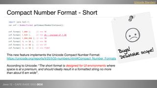 Java 12 - CAFE BABE 0000 0038
Compact Number Format - Short
Bugs!
Debatable scope!
Unicode Standard
import java.text.*;
var cnf = NumberFormat.getCompactNumberInstance();
cnf.format( 1_000 ); // ==> 1K
cnf.format( 1_920 ); // ==> 2K - instead of 1.9K
cnf.format( 1_000_000 ); // ==> 1M
cnf.format( 1L << 30 ); // ==> 1B
cnf.format( 1L << 40 ); // ==> 1T
cnf.format( 1L << 50 ); // ==> 1126T
This new feature implements the Unicode Compact Number Format:
https://unicode.org/reports/tr35/tr35-numbers.html#Compact_Number_Formats
According to Unicode: “The short format is designed for UI environments where
space is at a premium, and should ideally result in a formatted string no more
than about 6 em wide”.
 