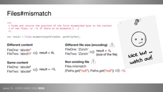 Java 12 - CAFE BABE 0000 0038
Files#mismatch
Different content
FileOne: ‘abcdef’
FileTwo: ‘abcd1f’
Same content
FileOne: ‘abcdef’
FileTwo: ‘abcdef’
result = 4L
result = -1L
Different file size (encoding)
FileOne: ‘Zürich’
FileTwo: ‘Zürich’
result = 1L
(size of the file)
Non existing file
Files.mismatch
(Paths.get(“null”), Paths.get(“null”)) -1L
var result = Files.mismatch(pathFileOne, pathFileTwo);
Nice but …
watch out!
/**
* Finds and returns the position of the first mismatched byte in the content
* of two files, or -1L if there is no mismatch.[...]
*/
 