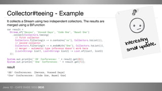 Java 12 - CAFE BABE 0000 0038
Collector#teeing - Example
It collects a Stream using two independent collectors. The results are
merged using a BiFunction
Interesting
small update.
'XX' Conferences: [Devoxx, Voxxed Days]
'One' Conferences: [Code One, Basel One]
result
var result =
Stream.of("Devoxx", "Voxxed Days", "Code One", "Basel One")
.collect(Collectors.teeing(
// first collector
Collectors.filtering(n -> n.contains("xx"), Collectors.toList()),
// second collector
Collectors.filtering(n -> n.endsWith("One"), Collectors.toList()),
// merger - automatic type inference doesn't work here
(List<String> list1, List<String> list2) -> List.of(list1, list2)
));
System.out.println("'XX' Conferences: " + result.get(0));
System.out.println("'One' Conferences: " + result.get(1));
 
